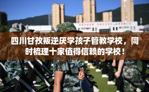 四川甘孜叛逆厌学孩子管教学校，同时梳理十家值得信赖的学校！