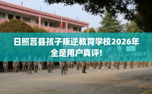 日照莒县孩子叛逆教育学校2026年全是用户真评!