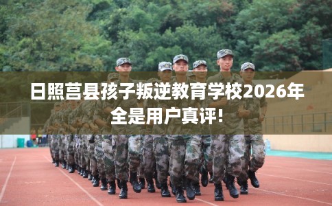日照莒县孩子叛逆教育学校2026年全是用户真评!