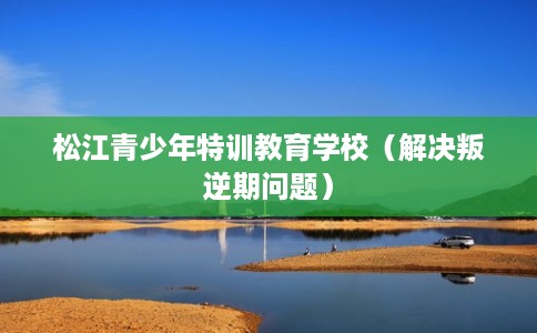 松江青少年特训教育学校（解决叛逆期问题）