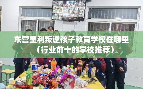东营垦利叛逆孩子教育学校在哪里(行业前十的学校推荐) 东营垦利叛逆孩子教育学校在哪里(行业前十的学校推荐)