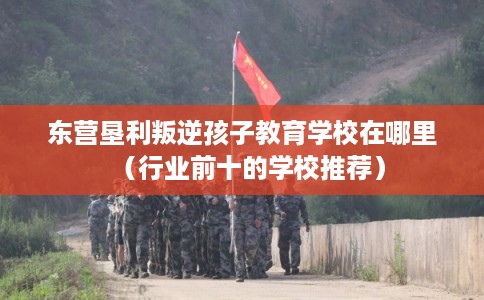 东营垦利叛逆孩子教育学校在哪里（行业前十的学校推荐）