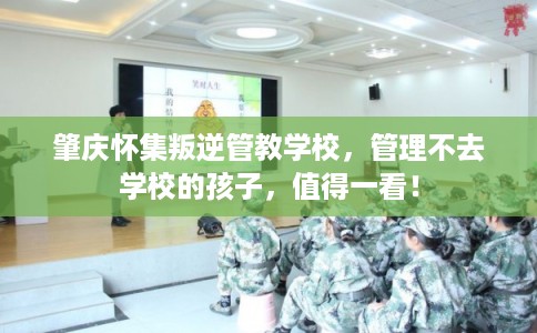 肇庆怀集叛逆管教学校，管理不去学校的孩子，值得一看！