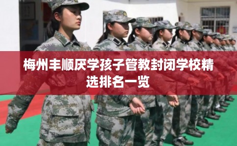 梅州丰顺厌学孩子管教封闭学校精选排名一览