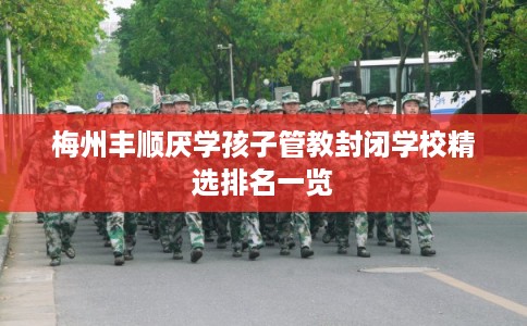 梅州丰顺厌学孩子管教封闭学校精选排名一览