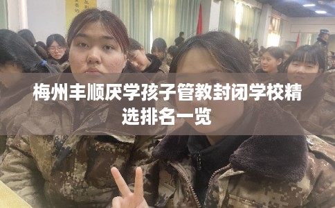 梅州丰顺厌学孩子管教封闭学校精选排名一览
