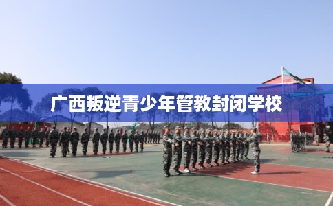 广西叛逆青少年管教封闭学校 广西叛逆青少年管教封闭学校