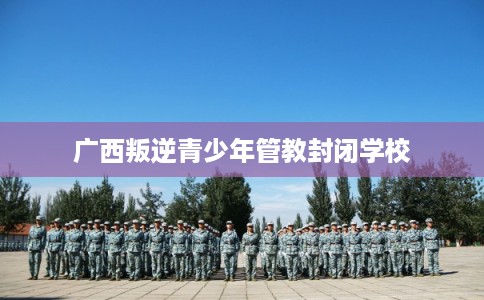 广西叛逆青少年管教封闭学校 广西叛逆青少年管教封闭学校