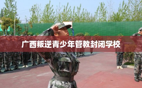 广西叛逆青少年管教封闭学校 广西叛逆青少年管教封闭学校