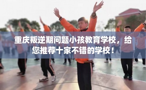 重庆叛逆期问题小孩教育学校，给您推荐十家不错的学校！