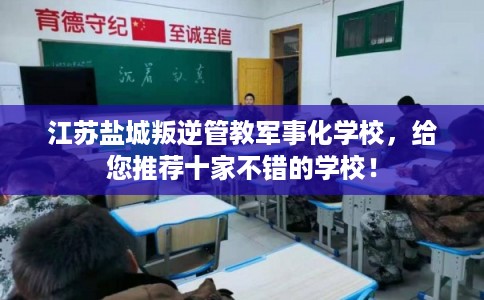 江苏盐城叛逆管教军事化学校，给您推荐十家不错的学校！