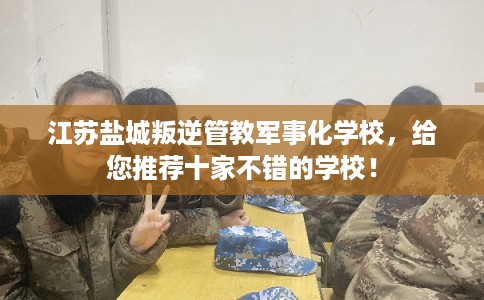 江苏盐城叛逆管教军事化学校，给您推荐十家不错的学校！