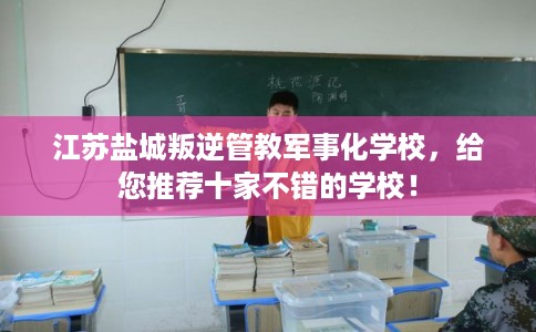 江苏盐城叛逆管教军事化学校，给您推荐十家不错的学校！