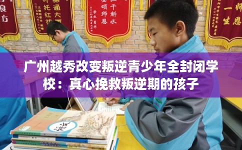 广州越秀改变叛逆青少年全封闭学校：真心挽救叛逆期的孩子