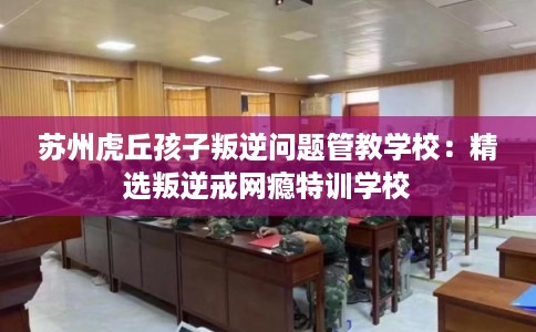 苏州虎丘孩子叛逆问题管教学校：精选叛逆戒网瘾特训学校