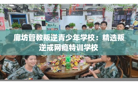 廊坊管教叛逆青少年学校：精选叛逆戒网瘾特训学校