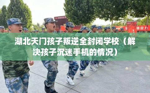 湖北天门孩子叛逆全封闭学校（解决孩子沉迷手机的情况）