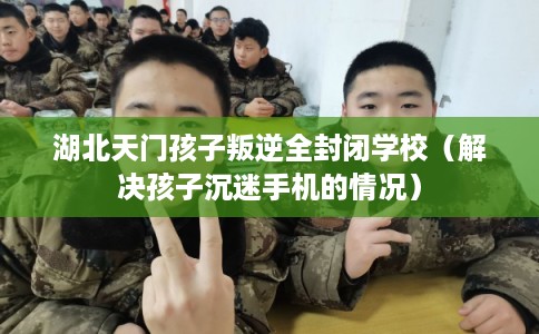 湖北天门孩子叛逆全封闭学校（解决孩子沉迷手机的情况）
