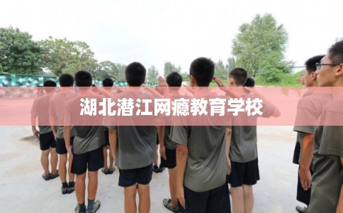 湖北潜江网瘾教育学校 湖北潜江网瘾教育学校