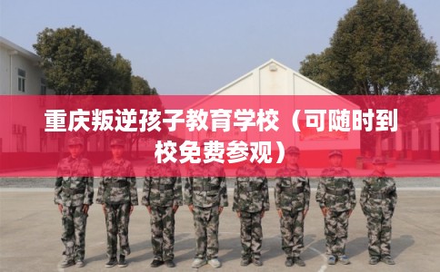 重庆叛逆孩子教育学校（可随时到校免费参观）