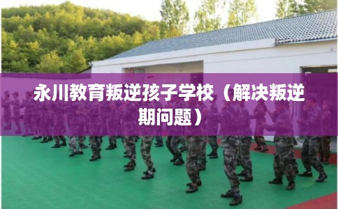 永川教育叛逆孩子学校（解决叛逆期问题）