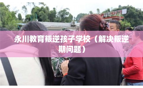 永川教育叛逆孩子学校（解决叛逆期问题）