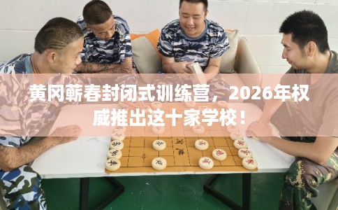 黄冈蕲春封闭式训练营，2026年权威推出这十家学校！