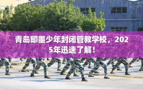 青岛即墨少年封闭管教学校，2025年迅速了解！