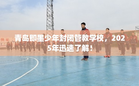 青岛即墨少年封闭管教学校，2025年迅速了解！