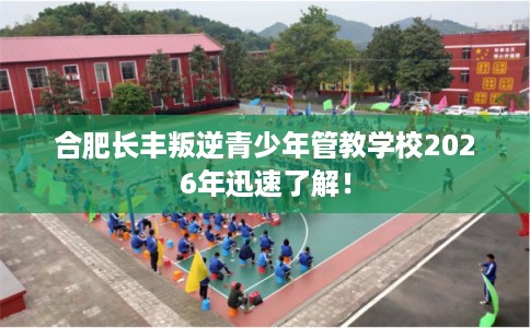 合肥长丰叛逆青少年管教学校2026年迅速了解! 合肥长丰叛逆青少年管教学校2026年迅速了解!