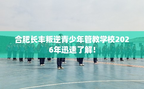 合肥长丰叛逆青少年管教学校2026年迅速了解！