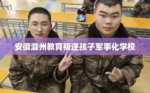 安徽滁州教育叛逆孩子军事化学校