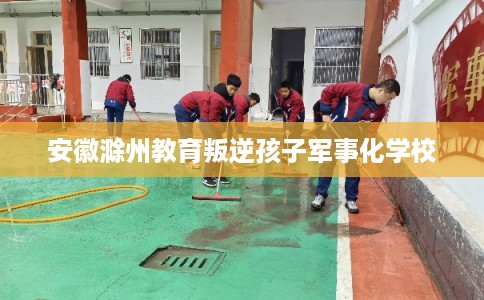 安徽滁州教育叛逆孩子军事化学校