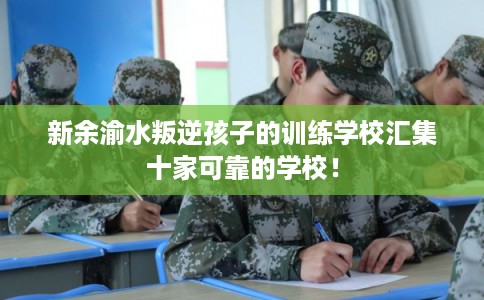 新余渝水叛逆孩子的训练学校汇集十家可靠的学校！