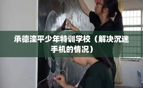 承德滦平少年特训学校(解决沉迷手机的情况) 承德滦平少年特训学校(解决沉迷手机的情况)
