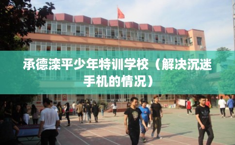 承德滦平少年特训学校(解决沉迷手机的情况) 承德滦平少年特训学校(解决沉迷手机的情况)