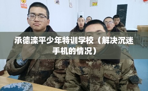 承德滦平少年特训学校（解决沉迷手机的情况）