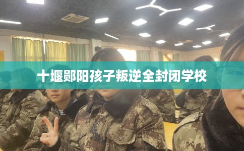 十堰郧阳孩子叛逆全封闭学校