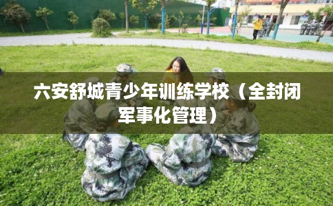 六安舒城青少年训练学校（全封闭军事化管理）