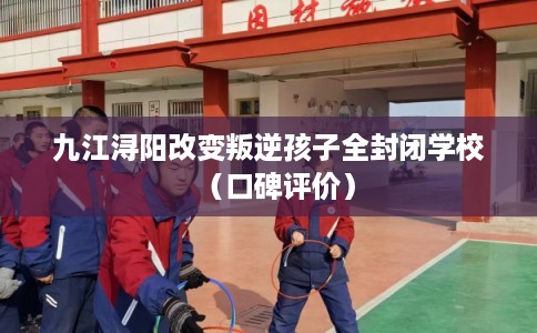 九江浔阳改变叛逆孩子全封闭学校(口碑评价) 九江浔阳改变叛逆孩子全封闭学校(口碑评价)