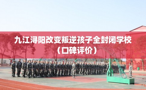 九江浔阳改变叛逆孩子全封闭学校（口碑评价）