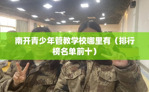 南开青少年管教学校哪里有（排行榜名单前十）