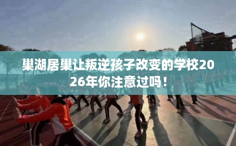 巢湖居巢让叛逆孩子改变的学校2026年你注意过吗！