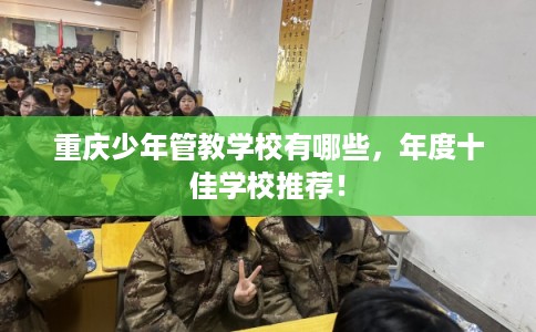 重庆少年管教学校有哪些,年度十佳学校推荐! 重庆少年管教学校有哪些,年度十佳学校推荐!
