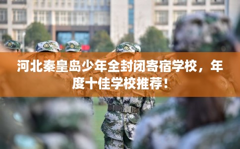 河北秦皇岛少年全封闭寄宿学校，年度十佳学校推荐！