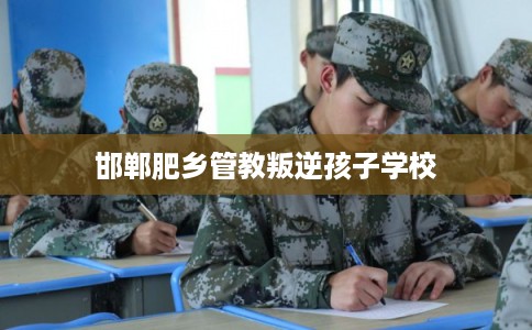邯郸肥乡管教叛逆孩子学校 邯郸肥乡管教叛逆孩子学校