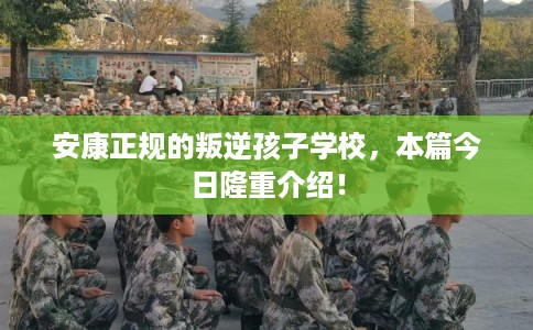 安康正规的叛逆孩子学校，本篇今日隆重介绍！