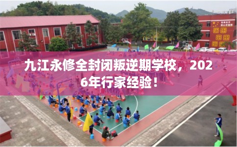 九江永修全封闭叛逆期学校,2026年行家经验! 九江永修全封闭叛逆期学校,2026年行家经验!