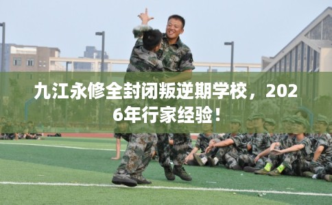 九江永修全封闭叛逆期学校,2026年行家经验! 九江永修全封闭叛逆期学校,2026年行家经验!