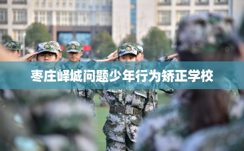 枣庄峄城问题少年行为矫正学校